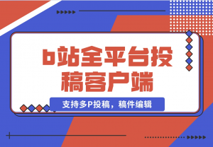 【2024.11.11】biliup b站全平台投稿客户端（支持多P投稿，稿件编辑）-老张项目网